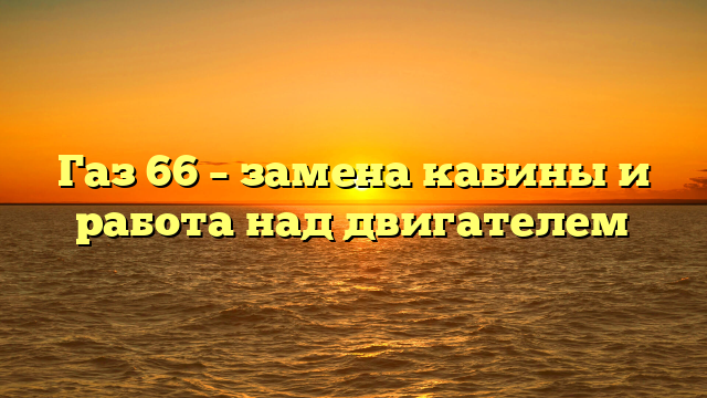Газ 66 — замена кабины и работа над двигателем