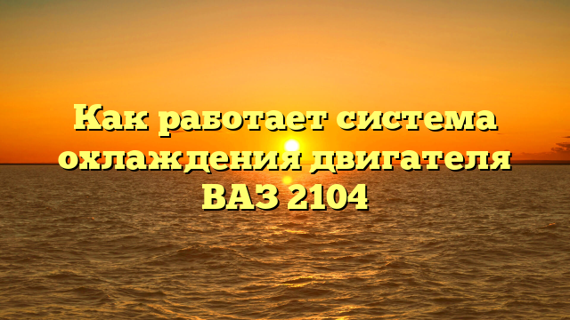 Как работает система охлаждения двигателя ВАЗ 2104