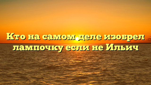 Кто на самом деле изобрел лампочку если не Ильич