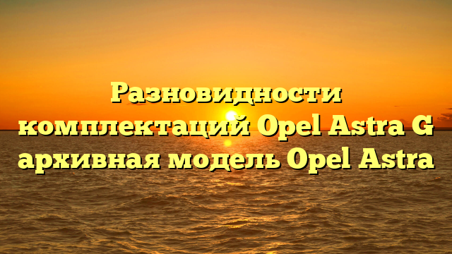 Разновидности комплектаций Opel Astra G архивная модель Opel Astra