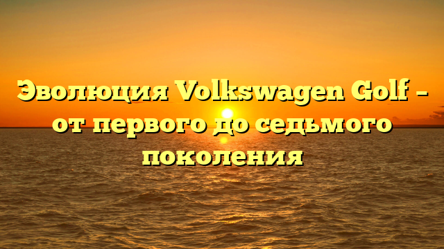 Эволюция Volkswagen Golf – от первого до седьмого поколения