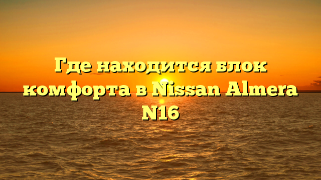 Где находится блок комфорта в Nissan Almera N16