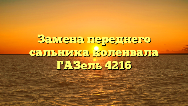 Замена переднего сальника коленвала ГАЗель 4216