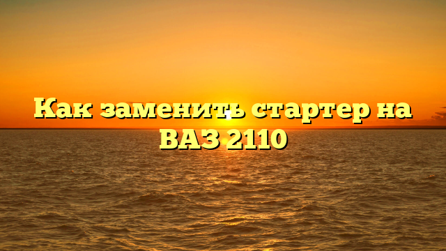 Как заменить стартер на ВАЗ 2110