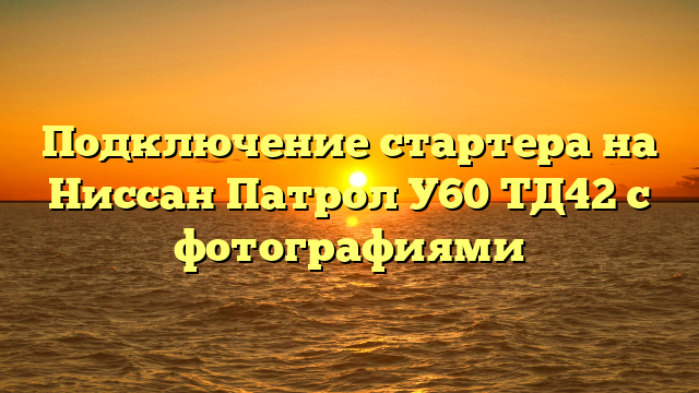 Подключение стартера на Ниссан Патрол У60 ТД42 с фотографиями