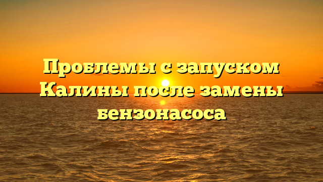 Проблемы с запуском Калины после замены бензонасоса
