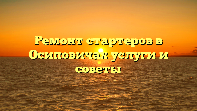 Ремонт стартеров в Осиповичах услуги и советы
