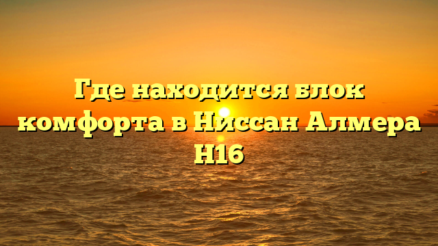 Где находится блок комфорта в Ниссан Алмера Н16
