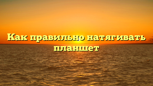 Как правильно натягивать планшет