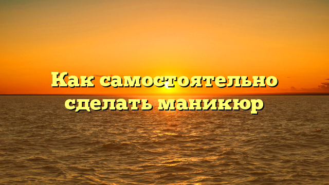 Как самостоятельно сделать маникюр