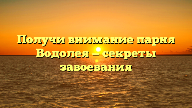Получи внимание парня Водолея — секреты завоевания