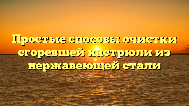 Простые способы очистки сгоревшей кастрюли из нержавеющей стали