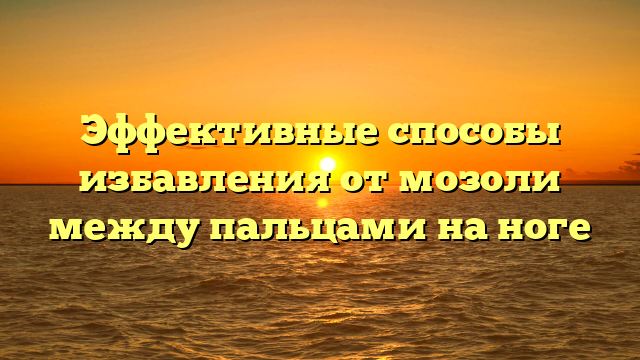 Эффективные способы избавления от мозоли между пальцами на ноге
