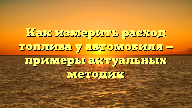 Как измерить расход топлива у автомобиля — примеры актуальных методик