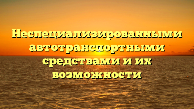 Неспециализированными автотранспортными средствами и их возможности